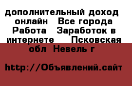 дополнительный доход  онлайн - Все города Работа » Заработок в интернете   . Псковская обл.,Невель г.